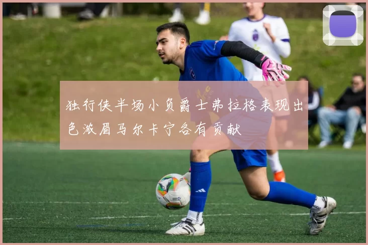 独行侠半场小负爵士弗拉格表现出色浓眉马尔卡宁各有贡献