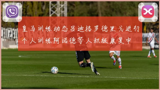 皇马训练动态吕迪格罗德里戈进行个人训练阿诺德等人积极康复中
