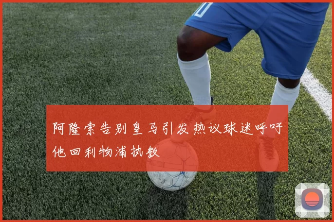 阿隆索告别皇马引发热议球迷呼吁他回利物浦执教
