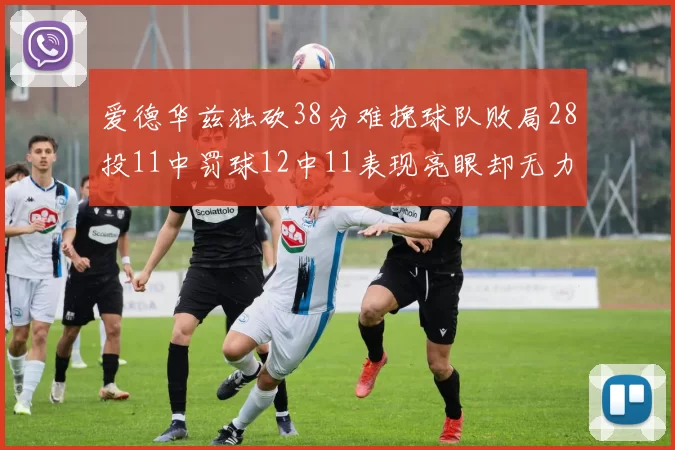 爱德华兹独砍38分难挽球队败局28投11中罚球12中11表现亮眼却无力回天