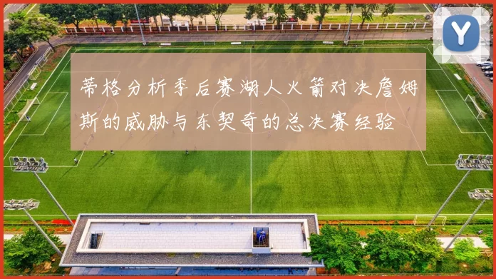 蒂格分析季后赛湖人火箭对决詹姆斯的威胁与东契奇的总决赛经验