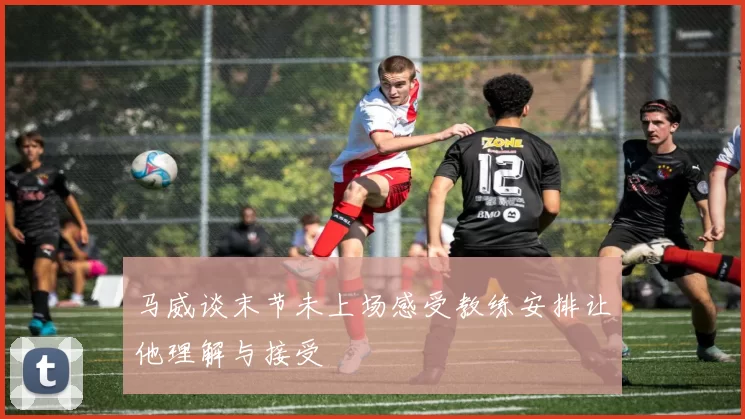 马威谈末节未上场感受教练安排让他理解与接受